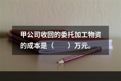 甲公司收回的委托加工物资的成本是（　　）万元。