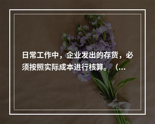 日常工作中，企业发出的存货，必须按照实际成本进行核算。（　）