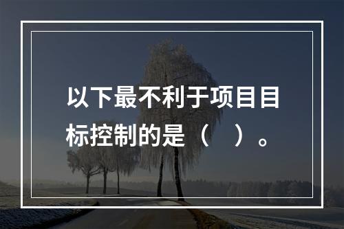 以下最不利于项目目标控制的是（　）。