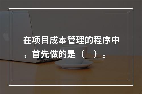 在项目成本管理的程序中，首先做的是（　）。