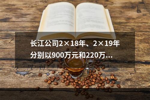 长江公司2×18年、2×19年分别以900万元和220万元的