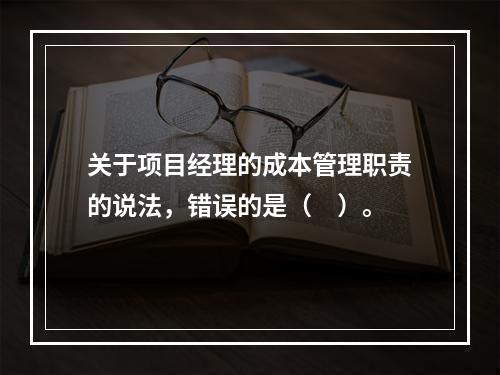 关于项目经理的成本管理职责的说法，错误的是（　）。