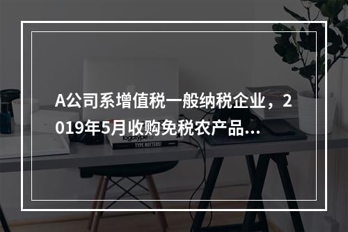 A公司系增值税一般纳税企业，2019年5月收购免税农产品一批