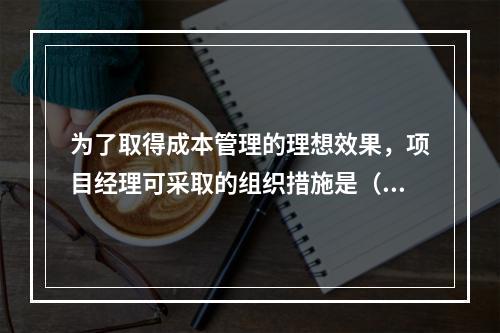 为了取得成本管理的理想效果，项目经理可采取的组织措施是（　）