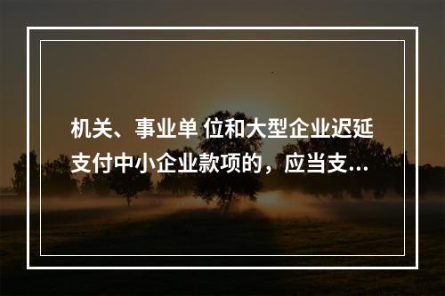 机关、事业单 位和大型企业迟延支付中小企业款项的，应当支付逾