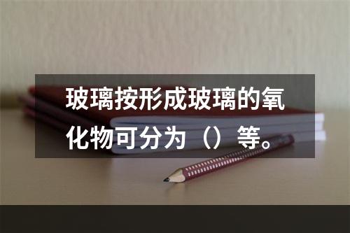 玻璃按形成玻璃的氧化物可分为（）等。