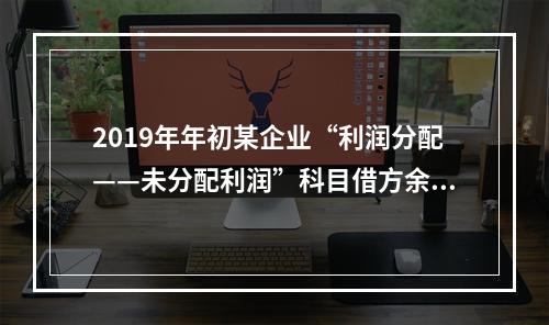 2019年年初某企业“利润分配——未分配利润”科目借方余额2