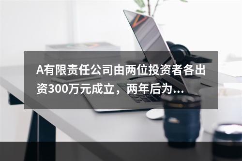 A有限责任公司由两位投资者各出资300万元成立，两年后为了扩