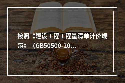 按照《建设工程工程量清单计价规范》（GB50500-2013