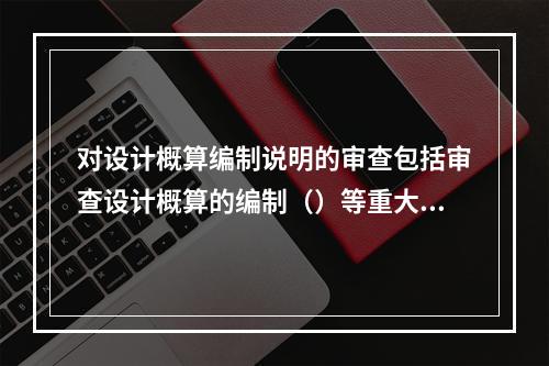 对设计概算编制说明的审查包括审查设计概算的编制（）等重大原则