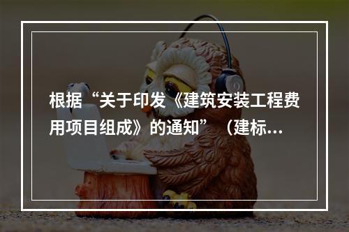 根据“关于印发《建筑安装工程费用项目组成》的通知”（建标[2