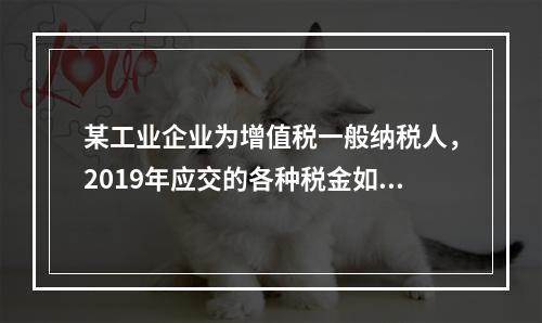 某工业企业为增值税一般纳税人，2019年应交的各种税金如下：