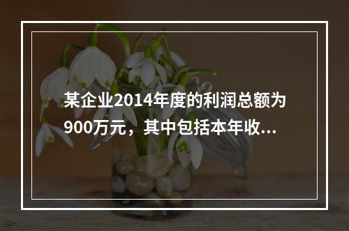 某企业2014年度的利润总额为900万元，其中包括本年收到的