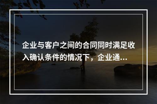 企业与客户之间的合同同时满足收入确认条件的情况下，企业通常应