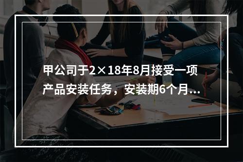 甲公司于2×18年8月接受一项产品安装任务，安装期6个月，合