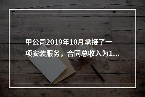 甲公司2019年10月承接了一项安装服务，合同总收入为100