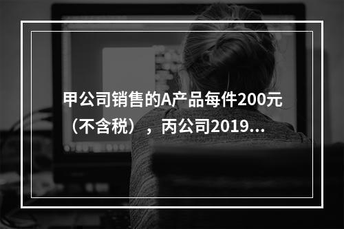 甲公司销售的A产品每件200元（不含税），丙公司2019年1