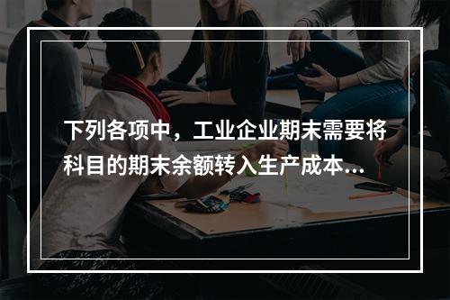 下列各项中，工业企业期末需要将科目的期末余额转入生产成本的是