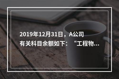 2019年12月31日，A公司有关科目余额如下：“工程物资”