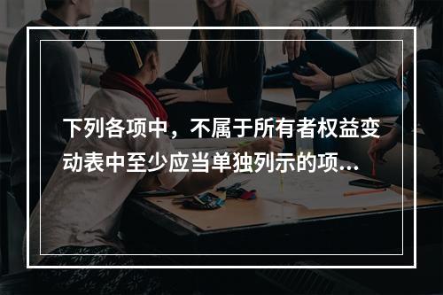 下列各项中，不属于所有者权益变动表中至少应当单独列示的项目是