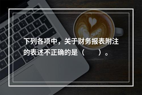 下列各项中，关于财务报表附注的表述不正确的是（　　）。