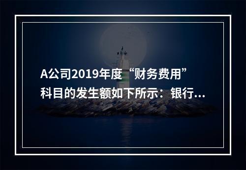 A公司2019年度“财务费用”科目的发生额如下所示：银行长期