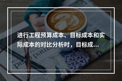 进行工程预算成本、目标成本和实际成本的对比分析时，目标成本来