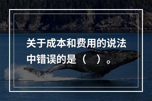 关于成本和费用的说法中错误的是（　）。