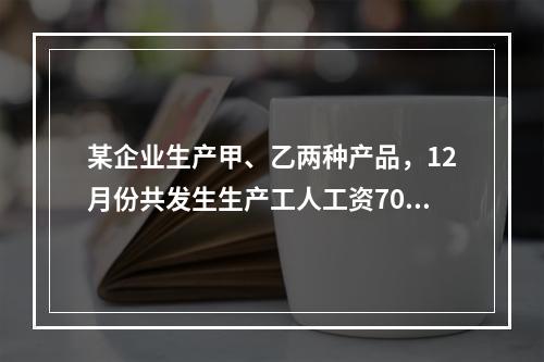 某企业生产甲、乙两种产品，12月份共发生生产工人工资70 0