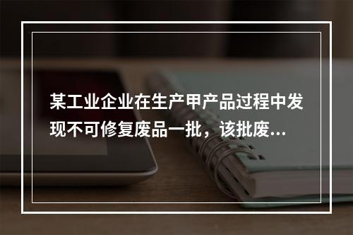 某工业企业在生产甲产品过程中发现不可修复废品一批，该批废品的