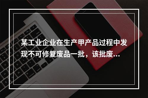 某工业企业在生产甲产品过程中发现不可修复废品一批，该批废品的