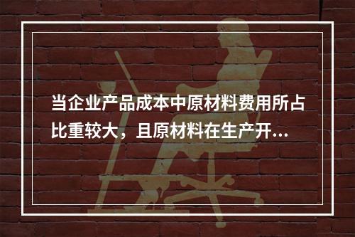 当企业产品成本中原材料费用所占比重较大，且原材料在生产开始时