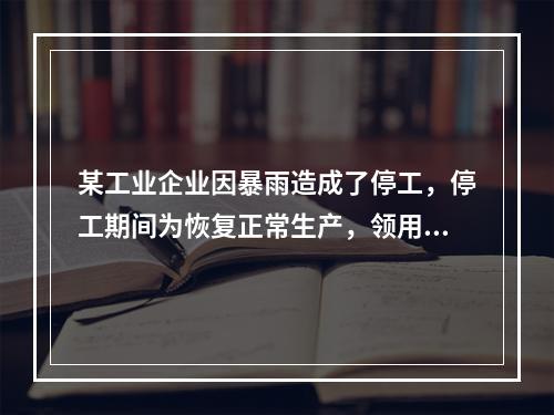 某工业企业因暴雨造成了停工，停工期间为恢复正常生产，领用原材