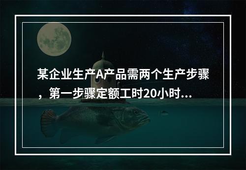 某企业生产A产品需两个生产步骤，第一步骤定额工时20小时，第