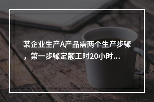 某企业生产A产品需两个生产步骤，第一步骤定额工时20小时，第