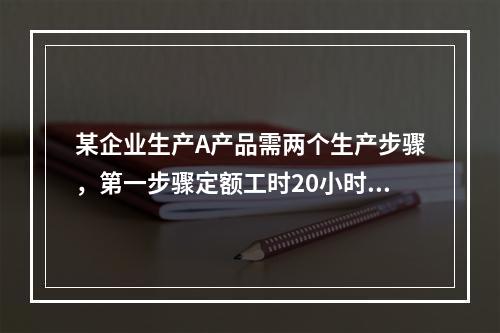 某企业生产A产品需两个生产步骤，第一步骤定额工时20小时，第