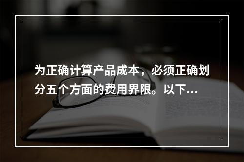 为正确计算产品成本，必须正确划分五个方面的费用界限。以下各项