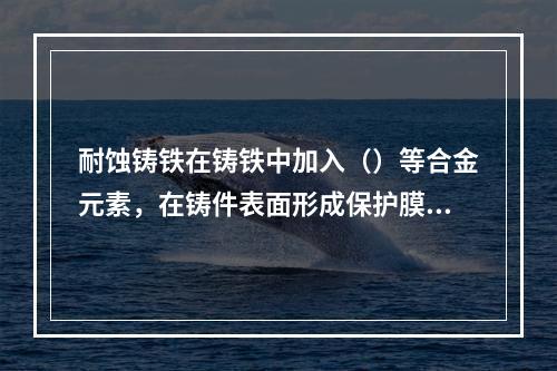 耐蚀铸铁在铸铁中加入（）等合金元素，在铸件表面形成保护膜，或