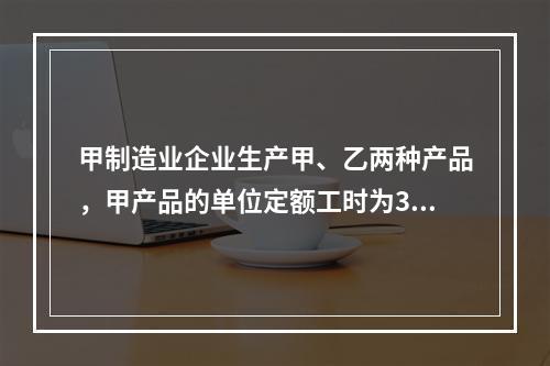 甲制造业企业生产甲、乙两种产品，甲产品的单位定额工时为30小