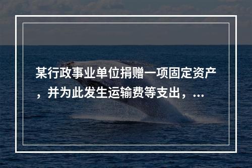 某行政事业单位捐赠一项固定资产，并为此发生运输费等支出，则在