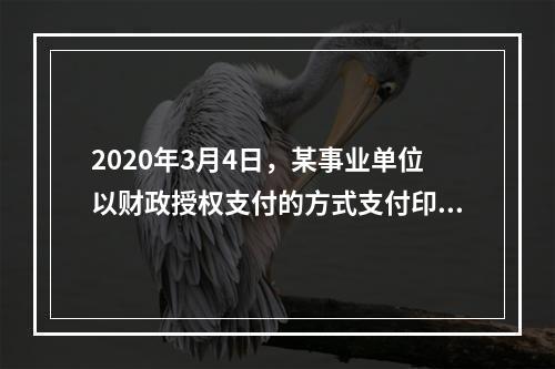 2020年3月4日，某事业单位以财政授权支付的方式支付印刷费