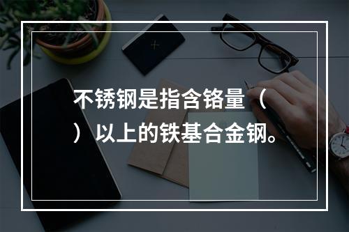 不锈钢是指含铬量（  ）以上的铁基合金钢。