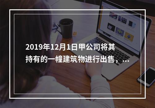 2019年12月1日甲公司将其持有的一幢建筑物进行出售，该建