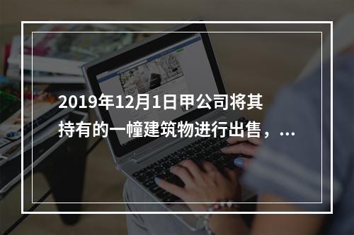 2019年12月1日甲公司将其持有的一幢建筑物进行出售，该建