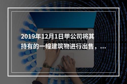 2019年12月1日甲公司将其持有的一幢建筑物进行出售，该建