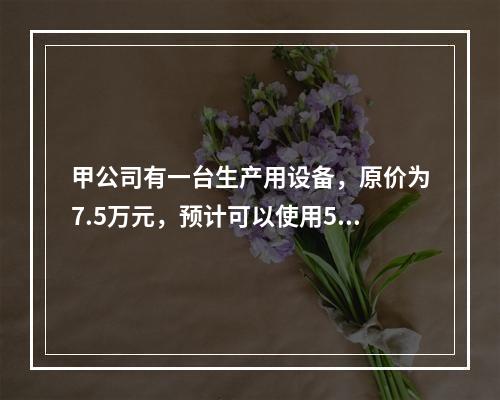 甲公司有一台生产用设备，原价为7.5万元，预计可以使用5年，