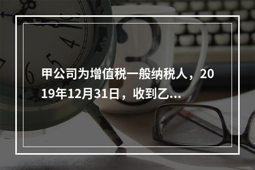 甲公司为增值税一般纳税人，2019年12月31日，收到乙公司