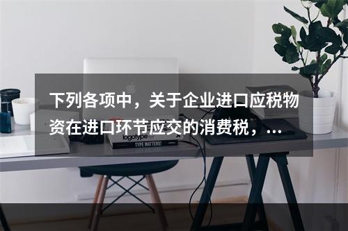 下列各项中，关于企业进口应税物资在进口环节应交的消费税，可能