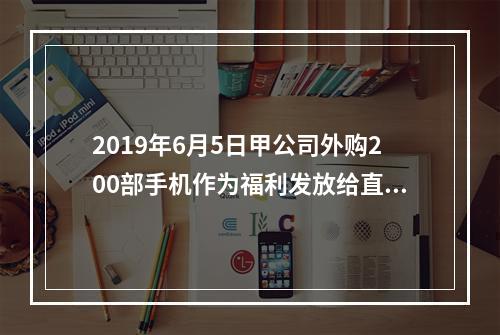 2019年6月5日甲公司外购200部手机作为福利发放给直接从