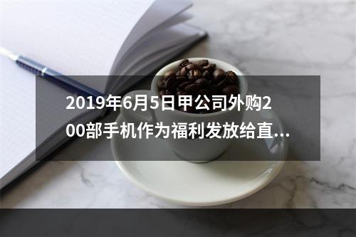 2019年6月5日甲公司外购200部手机作为福利发放给直接从